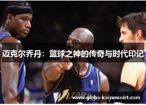 迈克尔乔丹:篮球之神的传奇与时代印记 迈克尔乔丹:篮球之神的传奇与时代印记