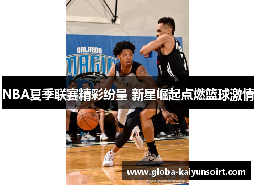 NBA夏季联赛精彩纷呈 新星崛起点燃篮球激情 NBA夏季联赛精彩纷呈 新星崛起点燃篮球激情