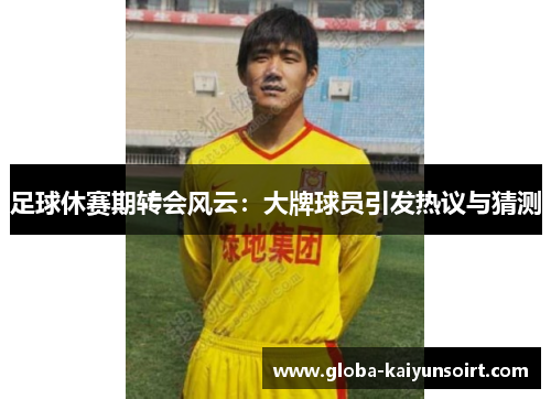 足球休赛期转会风云：大牌球员引发热议与猜测