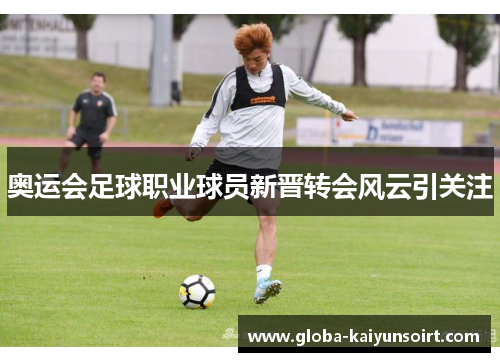 奥运会足球职业球员新晋转会风云引关注 奥运会足球职业球员新晋转会风云引关注